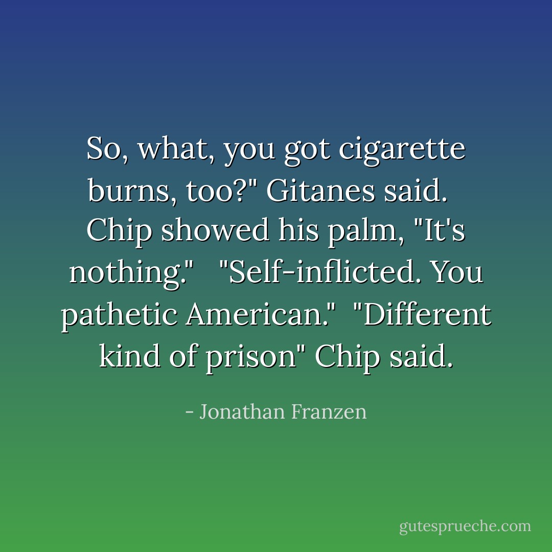 So, what, you got cigarette burns, too?" Gitanes said. <br /><br />Chip showed his palm, "It's nothing." <br /><br />"Self-inflicted. You pathetic American."<br /><br />"Different kind of prison" Chip said. - Jonathan Franzen