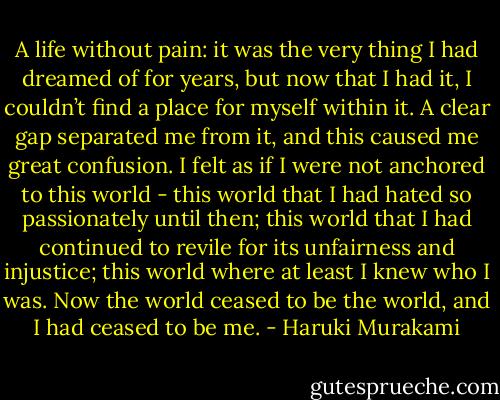 A life without pain: it was the very thing I had dreamed of for years, but now that I had it, I couldn’t find a place for myself within it. A clear gap separated me from it, and this caused me great confusion. I felt as if I were not anchored to this world - this world that I had hated so passionately until then; this world that I had continued to revile for its unfairness and injustice; this world where at least I knew who I was. Now the world ceased to be the world, and I had ceased to be me. - Haruki Murakami