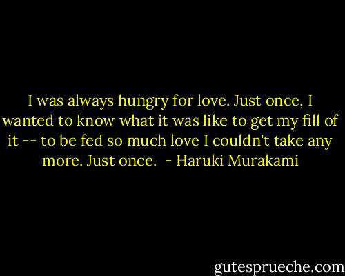 I was always hungry for love. Just once, I wanted to know what it was like to get my fill of it -- to be fed so much love I couldn't take any more. Just once.  - Haruki Murakami