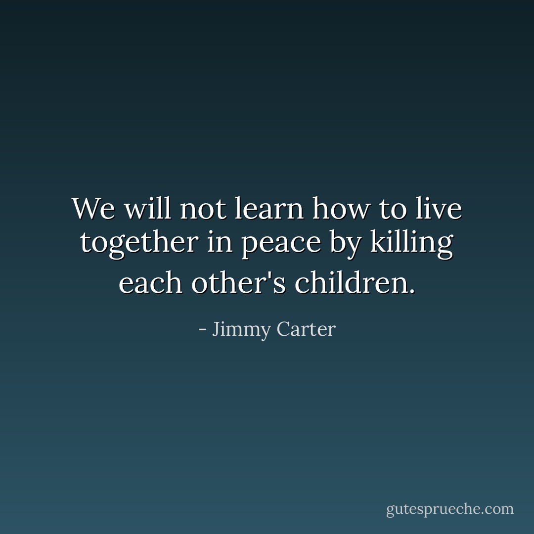 We will not learn how to live together in peace by killing each other's children. - Jimmy Carter