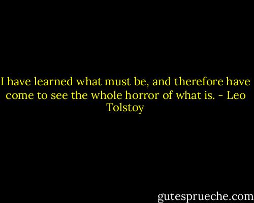 I have learned what must be, and therefore have come to see the whole horror of what is. - Leo Tolstoy