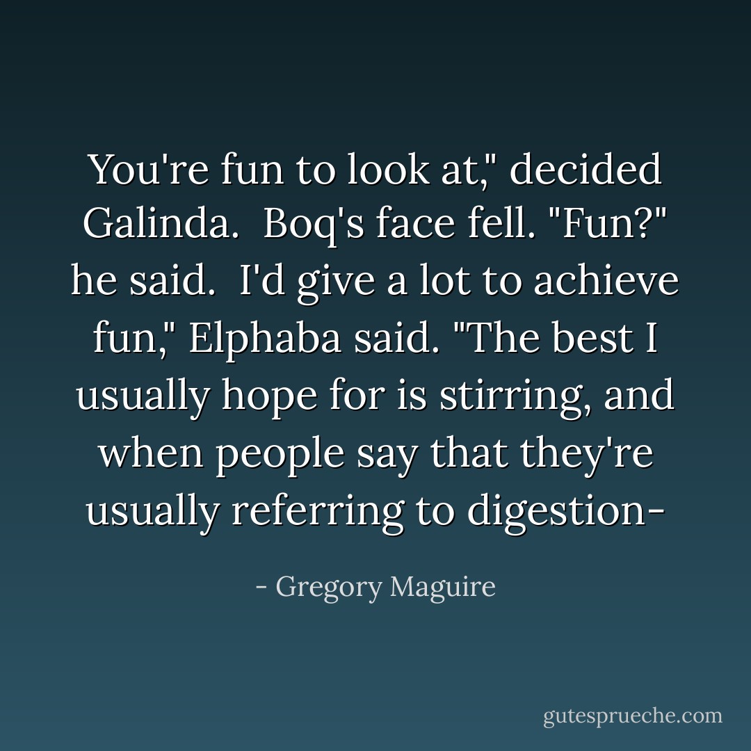 You're fun to look at," decided Galinda.<br /><br />Boq's face fell. "Fun?" he said.<br /><br />I'd give a lot to achieve fun," Elphaba said. "The best I usually hope for is stirring, and when people say that they're usually referring to digestion- - Gregory Maguire