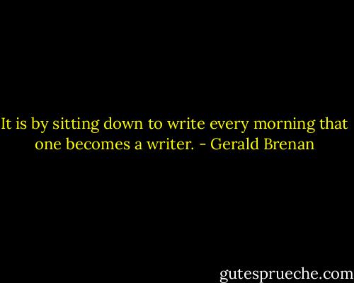 It is by sitting down to write every morning that one becomes a writer. - Gerald Brenan