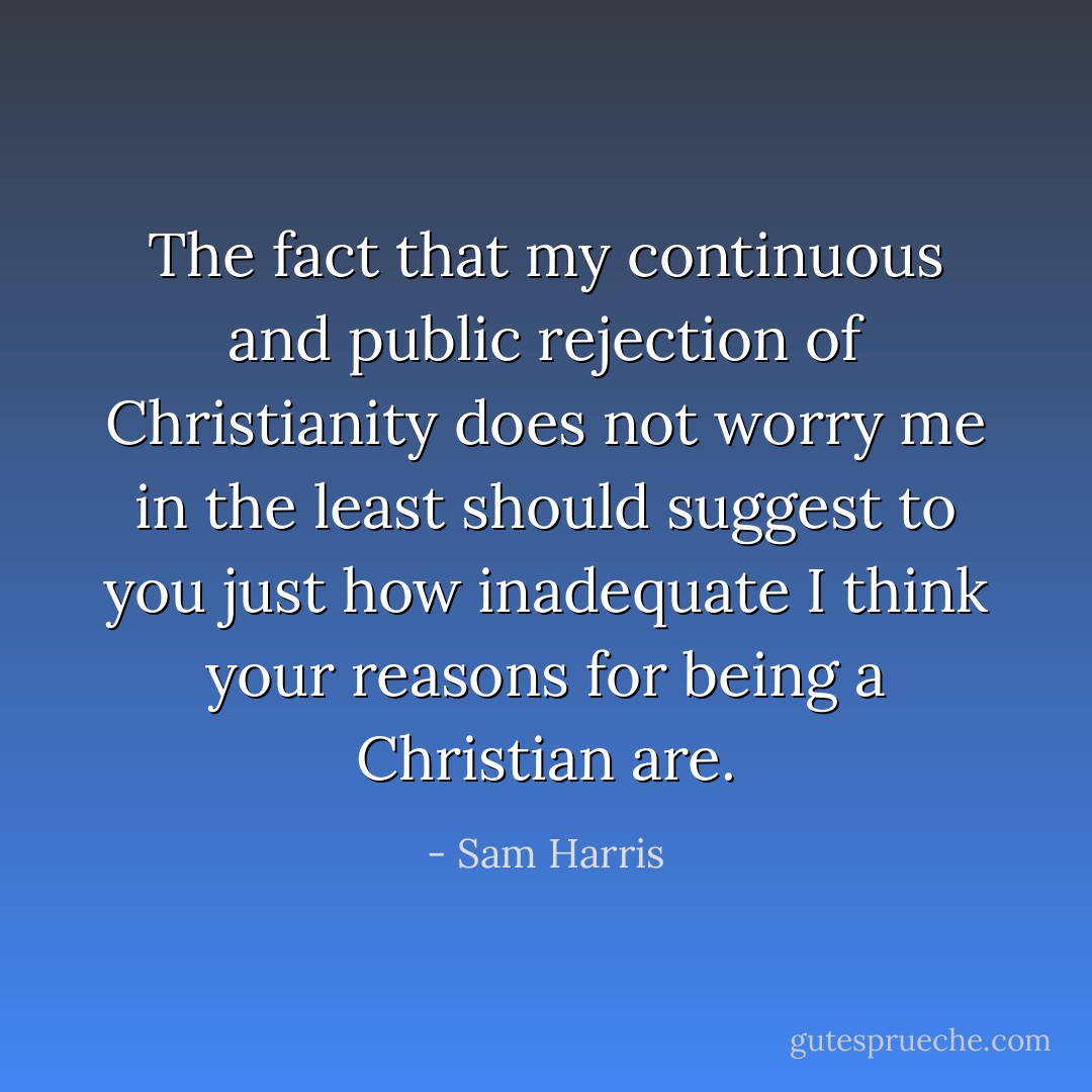 The fact that my continuous and public rejection of Christianity does not worry me in the least should suggest to you just how inadequate I think your reasons for being a Christian are. - Sam Harris