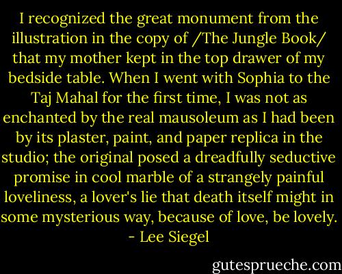 I recognized the great monument from the illustration in the copy of /The Jungle Book/ that my mother kept in the top drawer of my bedside table. When I went with Sophia to the Taj Mahal for the first time, I was not as enchanted by the real mausoleum as I had been by its plaster, paint, and paper replica in the studio; the original posed a dreadfully seductive promise in cool marble of a strangely painful loveliness, a lover's lie that death itself might in some mysterious way, because of love, be lovely. - Lee Siegel