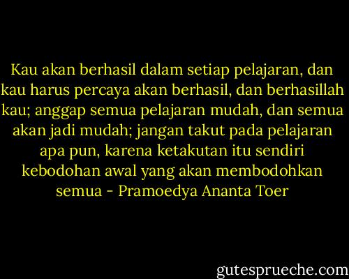 Kau akan berhasil dalam setiap pelajaran, dan kau harus percaya akan berhasil, dan berhasillah kau; anggap semua pelajaran mudah, dan semua akan jadi mudah; jangan takut pada pelajaran apa pun, karena ketakutan itu sendiri kebodohan awal yang akan membodohkan semua - Pramoedya Ananta Toer
