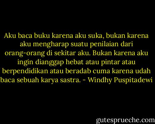 Aku baca buku karena aku suka, bukan karena aku mengharap suatu penilaian dari orang-orang di sekitar aku. Bukan karena aku ingin dianggap hebat atau pintar atau berpendidikan atau beradab cuma karena udah baca sebuah karya sastra. - Windhy Puspitadewi