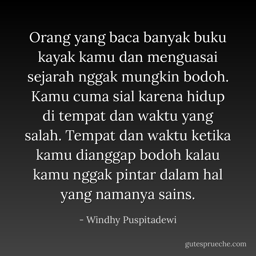 Orang yang baca banyak buku kayak kamu dan menguasai sejarah nggak mungkin bodoh. Kamu cuma sial karena hidup di tempat dan waktu yang salah. Tempat dan waktu ketika kamu dianggap bodoh kalau kamu nggak pintar dalam hal yang namanya sains. - Windhy Puspitadewi