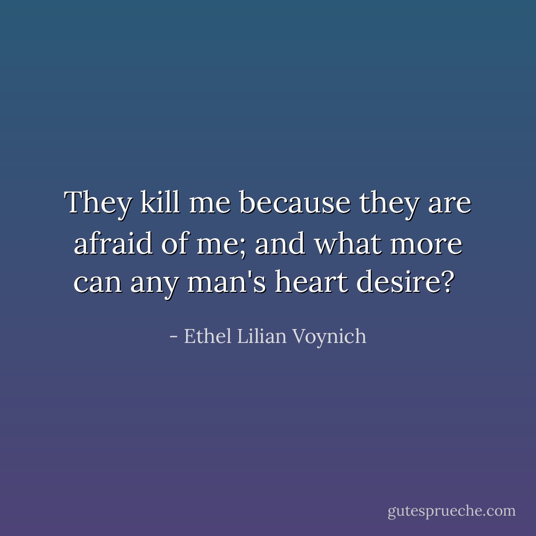 They kill me because they are afraid of me; and what more can any man's heart desire?  - Ethel Lilian Voynich