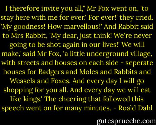 I therefore invite you all," Mr Fox went on, 'to stay here with me for ever.'<br />For ever!' they cried. 'My goodness! How marvellous!' And Rabbit said to Mrs Rabbit, 'My dear, just think! We're never going to be shot again in our lives!'<br />We will make,' said Mr Fox, 'a little underground village, with streets and houses on each side - seperate houses for Badgers and Moles and Rabbits and Weasels and Foxes. And every day I will go shopping for you all. And every day we will eat like kings.'<br />The cheering that followed this speech went on for many minutes. - Roald Dahl