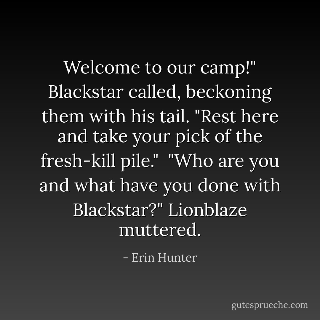 Welcome to our camp!" Blackstar called, beckoning them with his tail. "Rest here and take your pick of the fresh-kill pile."<br /><br />"Who are you and what have you done with Blackstar?" Lionblaze muttered. - Erin Hunter