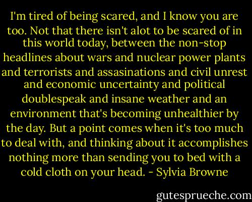I'm tired of being scared, and I know you are too. Not that there isn't alot to be scared of in this world today, between the non-stop headlines about wars and nuclear power plants and terrorists and assasinations and civil unrest and economic uncertainty and political doublespeak and insane weather and an environment that's becoming unhealthier by the day. But a point comes when it's too much to deal with, and thinking about it accomplishes nothing more than sending you to bed with a cold cloth on your head. - Sylvia Browne