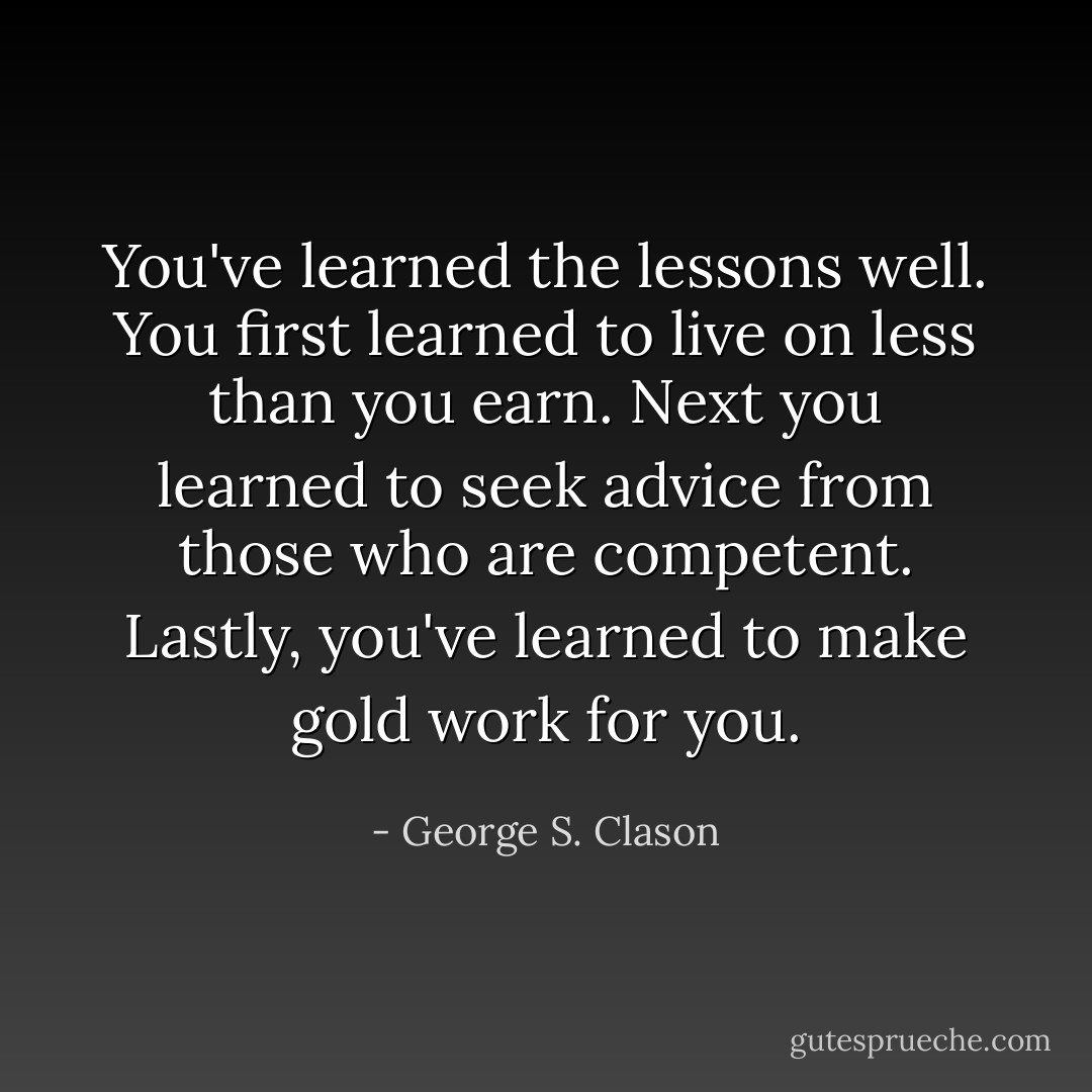 You've learned the lessons well. You first learned to live on less than you earn. Next you learned to seek advice from those who are competent. Lastly, you've learned to make gold work for you. - George S. Clason