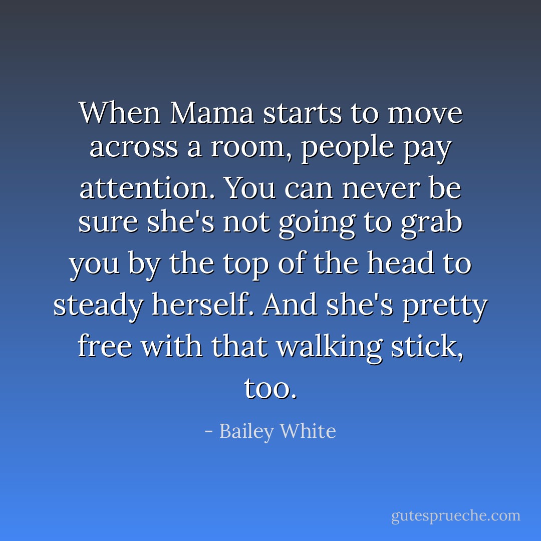 When Mama starts to move across a room, people pay attention. You can never be sure she's not going to grab you by the top of the head to steady herself. And she's pretty free with that walking stick, too. - Bailey White