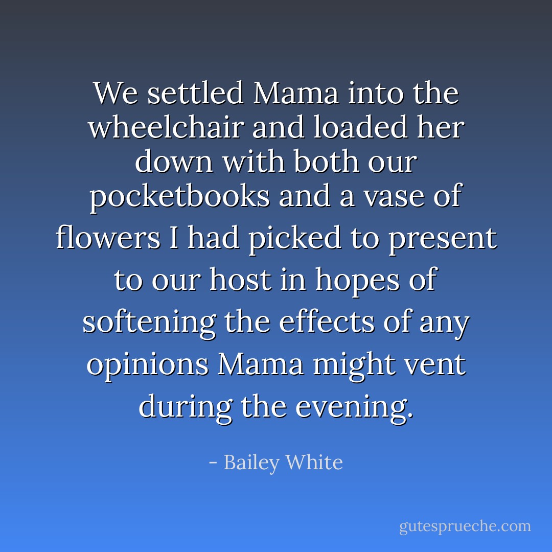 We settled Mama into the wheelchair and loaded her down with both our pocketbooks and a vase of flowers I had picked to present to our host in hopes of softening the effects of any opinions Mama might vent during the evening. - Bailey White