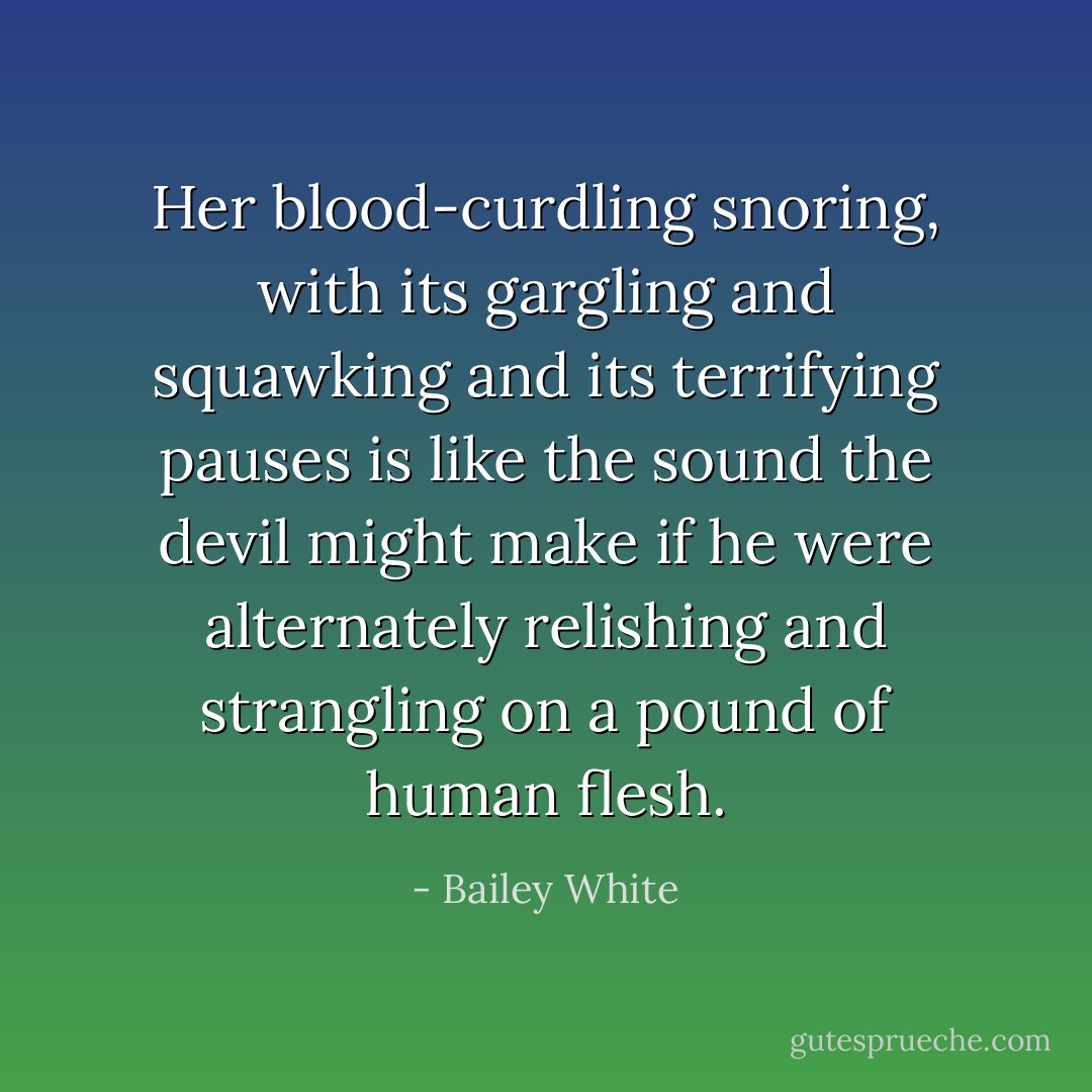 Her blood-curdling snoring, with its gargling and squawking and its terrifying pauses is like the sound the devil might make if he were alternately relishing and strangling on a pound of human flesh. - Bailey White