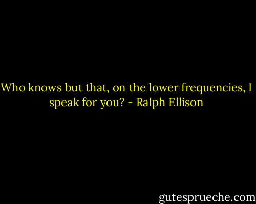 Who knows but that, on the lower frequencies, I speak for you? - Ralph Ellison