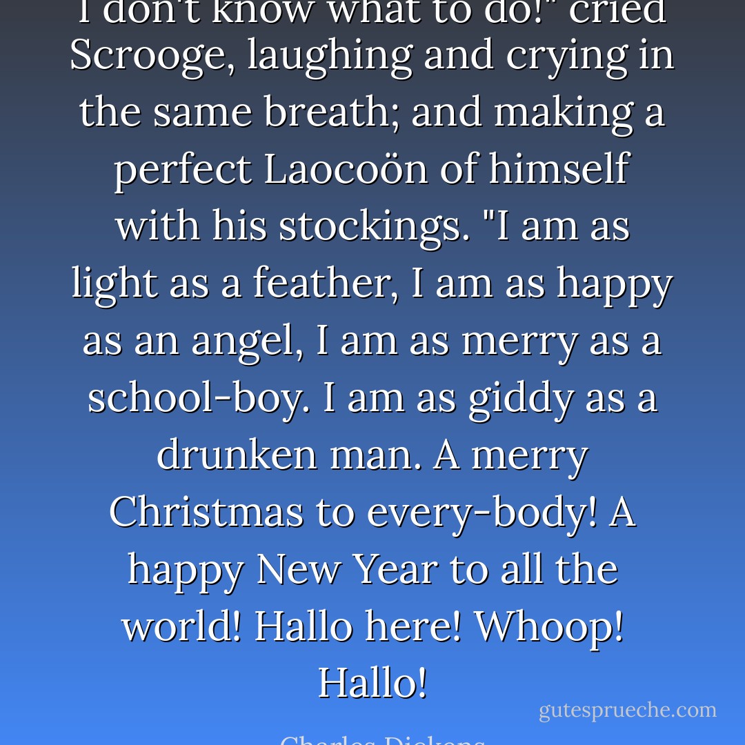 I don't know what to do!" cried Scrooge, laughing and crying in the same breath; and making a perfect Laocoön of himself with his stockings. "I am as light as a feather, I am as happy as an angel, I am as merry as a school-boy. I am as giddy as a drunken man. A merry Christmas to every-body! A happy New Year to all the world! Hallo here! Whoop! Hallo! - Charles Dickens