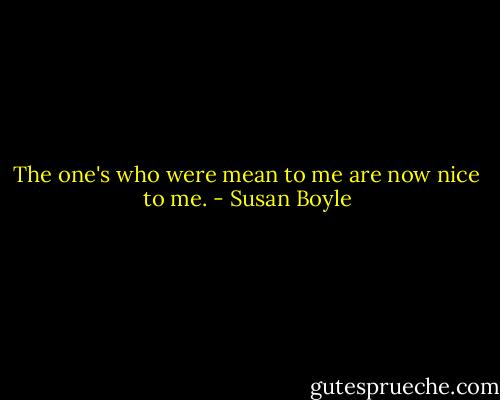 The one's who were mean to me are now nice to me. - Susan Boyle