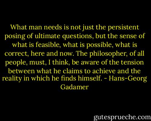What man needs is not just the persistent posing of ultimate questions, but the sense of what is feasible, what is possible, what is correct, here and now. The philosopher, of all people, must, I think, be aware of the tension between what he claims to achieve and the reality in which he finds himself. - Hans-Georg Gadamer