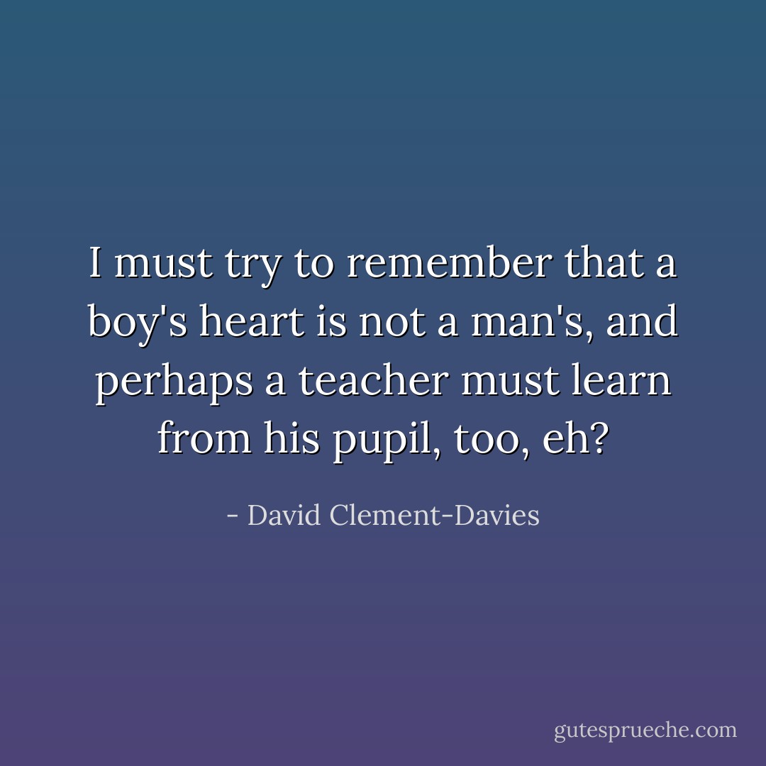 I must try to remember that a boy's heart is not a man's, and perhaps a teacher must learn from his pupil, too, eh? - David Clement-Davies