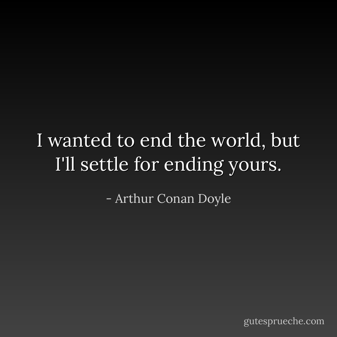 I wanted to end the world, but I'll settle for ending yours. - Arthur Conan Doyle