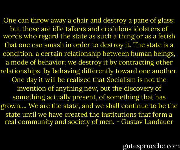 One can throw away a chair and destroy a pane of glass; but those are idle talkers and credulous idolaters of words who regard the state as such a thing or as a fetish that one can smash in order to destroy it. The state is a condition, a certain relationship between human beings, a mode of behavior; we destroy it by contracting other relationships, by behaving differently toward one another. One day it will be realized that Socialism is not the invention of anything new, but the discovery of something actually present, of something that has grown.... We are the state, and we shall continue to be the state until we have created the institutions that form a real community and society of men. - Gustav Landauer