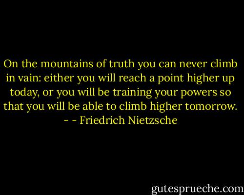 On the mountains of truth you can never climb in vain: either you will reach a point higher up today, or you will be training your powers so that you will be able to climb higher tomorrow. - - Friedrich Nietzsche
