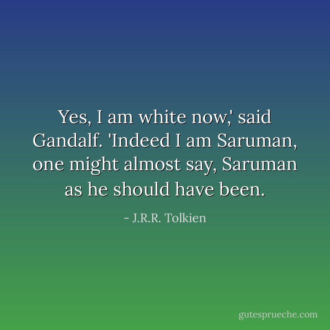 Yes, I am white now,' said Gandalf. 'Indeed I am Saruman, one might almost say, Saruman as he should have been. - J.R.R. Tolkien