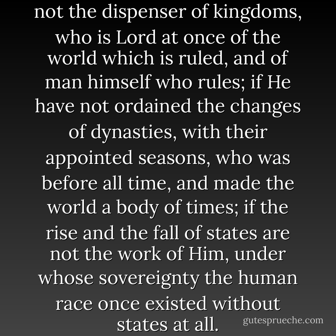 Examine then, and see if He be not the dispenser of kingdoms, who is Lord at once of the world which is ruled, and of man himself who rules; if He have not ordained the changes of dynasties, with their appointed seasons, who was before all time, and made the world a body of times; if the rise and the fall of states are not the work of Him, under whose sovereignty the human race once existed without states at all. - Tertullian