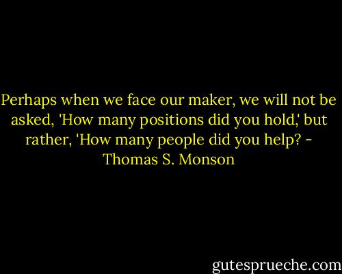 Perhaps when we face our maker, we will not be asked, 'How many positions did you hold,' but rather, 'How many people did you help? - Thomas S. Monson