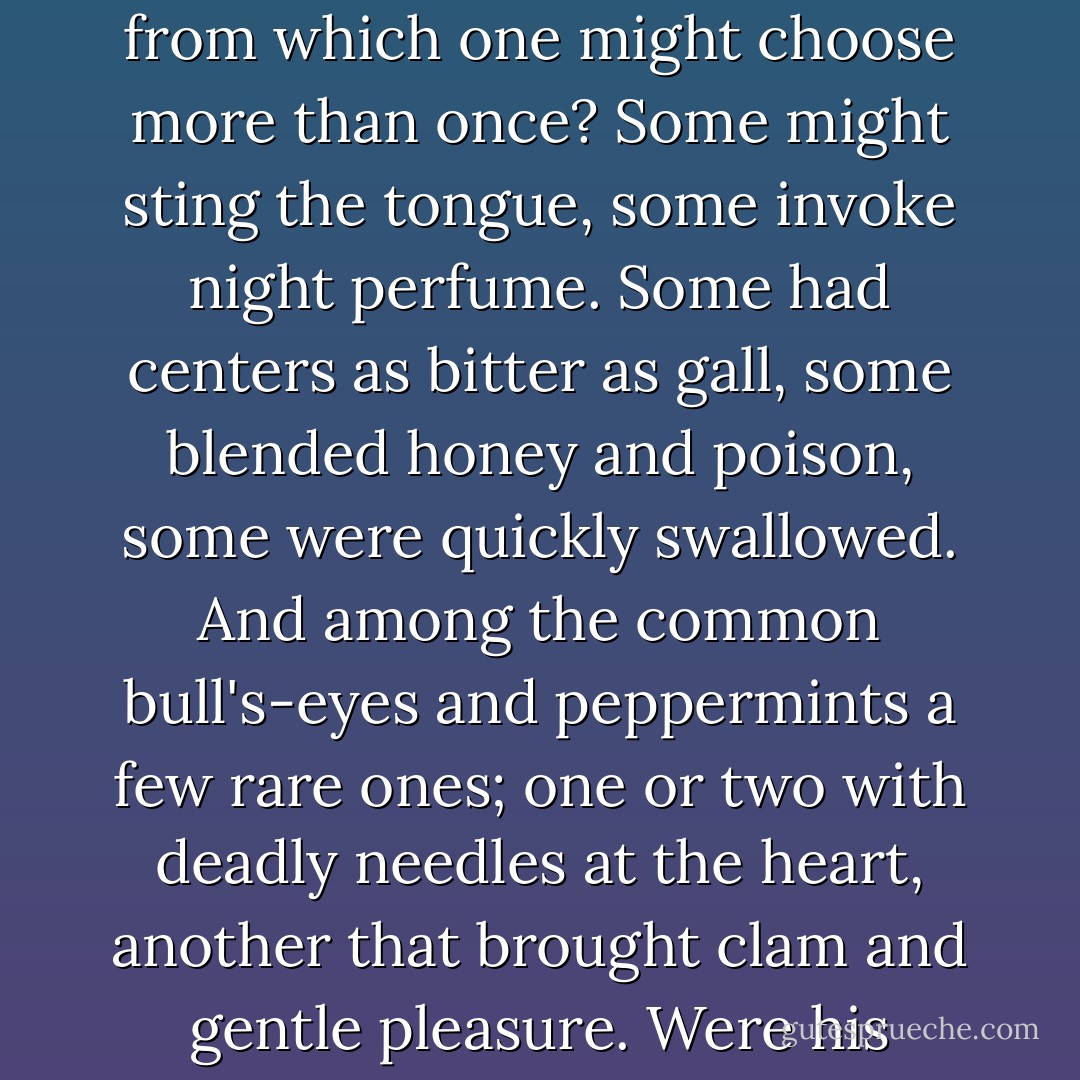 Was love then like a bag of assorted sweets passed around from which one might choose more than once? Some might sting the tongue, some invoke night perfume. Some had centers as bitter as gall, some blended honey and poison, some were quickly swallowed. And among the common bull's-eyes and peppermints a few rare ones; one or two with deadly needles at the heart, another that brought clam and gentle pleasure. Were his fingers closing on that one? - Annie Proulx
