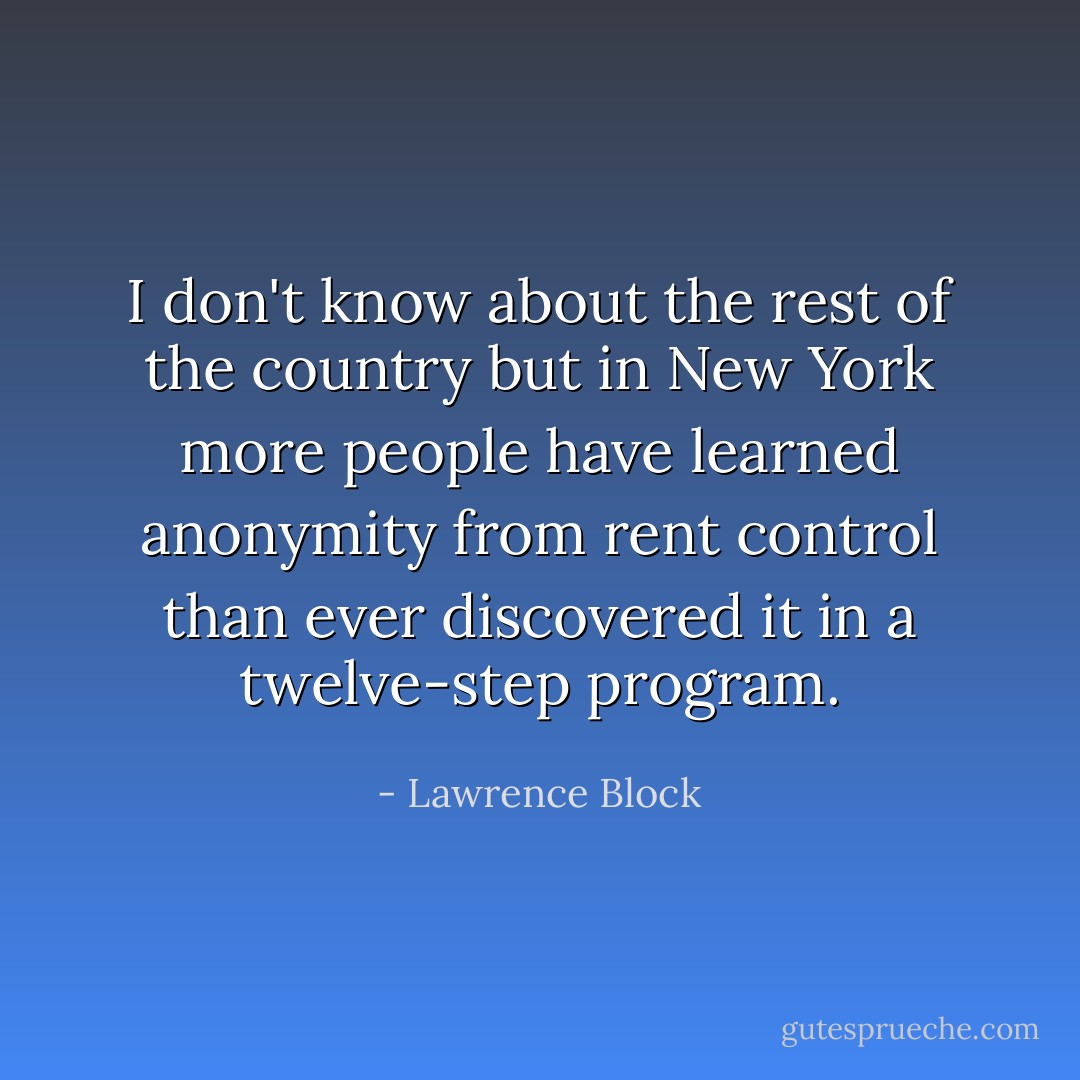 I don't know about the rest of the country but in New York more people have learned anonymity from rent control than ever discovered it in a twelve-step program. - Lawrence Block