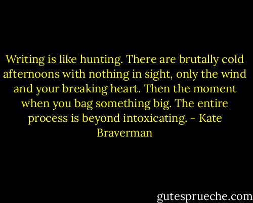 Writing is like hunting. There are brutally cold afternoons with nothing in sight, only the wind and your breaking heart. Then the moment when you bag something big. The entire process is beyond intoxicating. - Kate Braverman