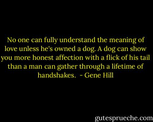 No one can fully understand the meaning of love unless he's owned a dog. A dog can show you more honest affection with a flick of his tail than a man can gather through a lifetime of handshakes.  - Gene Hill