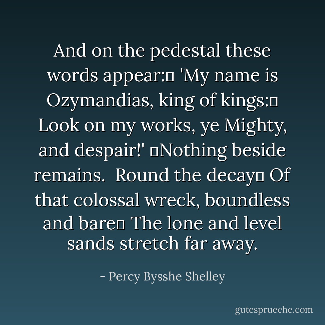 And on the pedestal these words appear: <br />'My name is Ozymandias, king of kings: <br />Look on my works, ye Mighty, and despair!'<br /> Nothing beside remains. <br />Round the decay <br />Of that colossal wreck, boundless and bare <br />The lone and level sands stretch far away. - Percy Bysshe Shelley