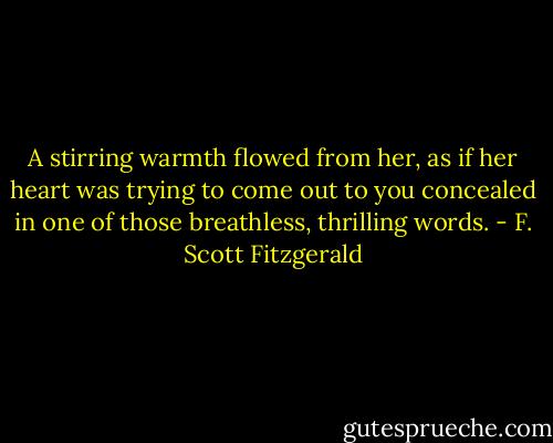 A stirring warmth flowed from her, as if her heart was trying to come out to you concealed in one of those breathless, thrilling words. - F. Scott Fitzgerald