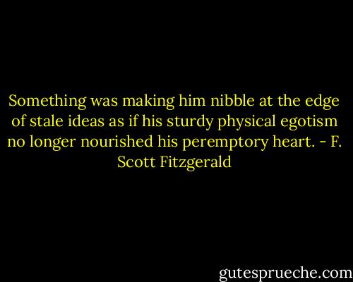 Something was making him nibble at the edge of stale ideas as if his sturdy physical egotism no longer nourished his peremptory heart. - F. Scott Fitzgerald
