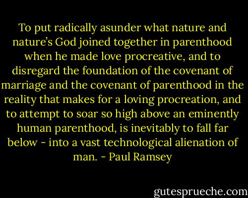 To put radically asunder what nature and nature’s God joined together in parenthood when he made love procreative, and to disregard the foundation of the covenant of marriage and the covenant of parenthood in the reality that makes for a loving procreation, and to attempt to soar so high above an eminently human parenthood, is inevitably to fall far below - into a vast technological alienation of man. - Paul Ramsey