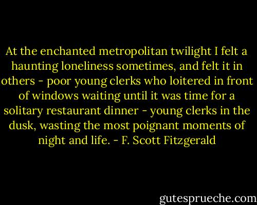 At the enchanted metropolitan twilight I felt a haunting loneliness sometimes, and felt it in others - poor young clerks who loitered in front of windows waiting until it was time for a solitary restaurant dinner - young clerks in the dusk, wasting the most poignant moments of night and life. - F. Scott Fitzgerald