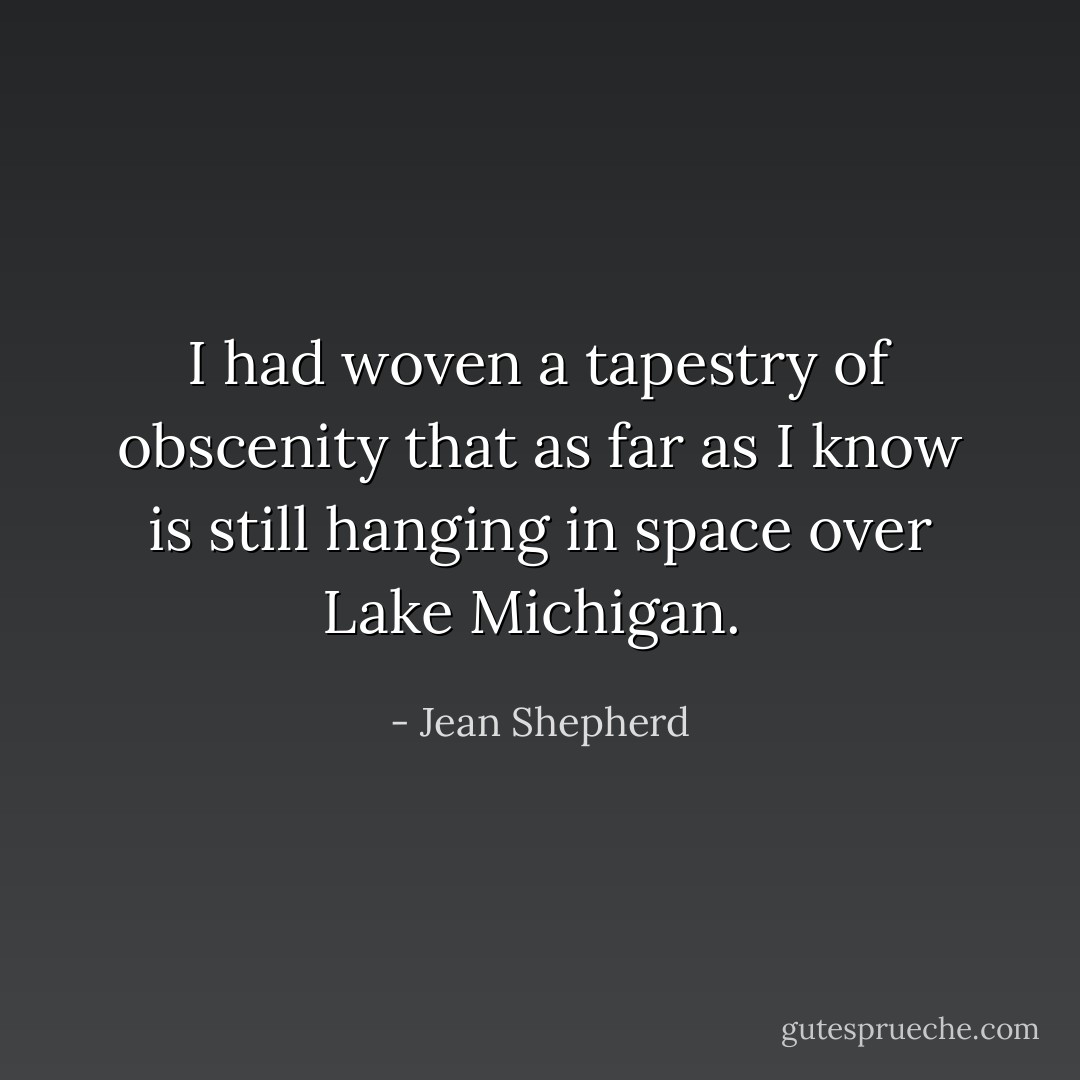 I had woven a tapestry of obscenity that as far as I know is still hanging in space over Lake Michigan.  - Jean Shepherd