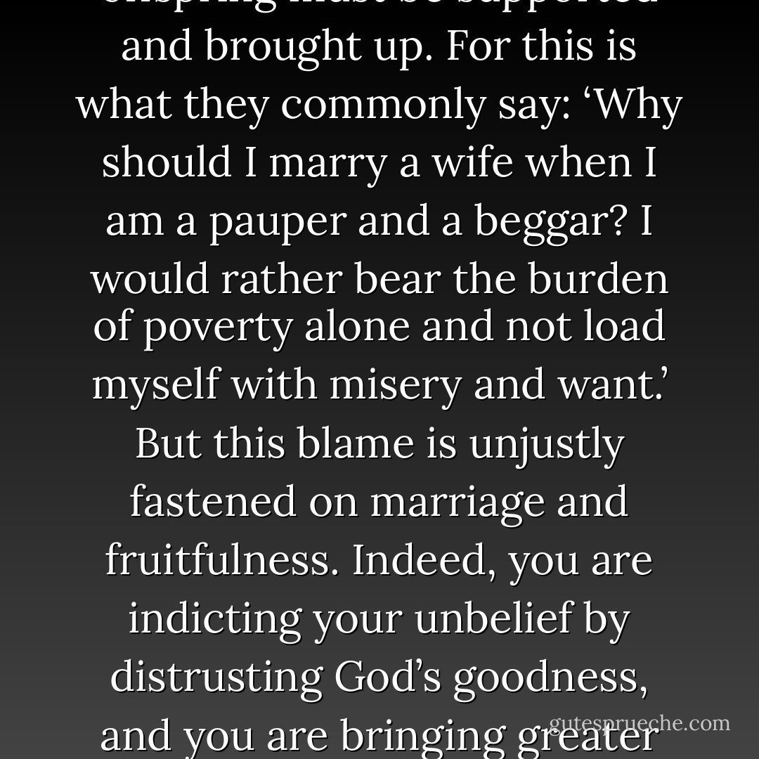 Although it is very easy to marry a wife, it is very difficult to support her along with the children and the household. Accordingly, no one notices this faith of Jacob. Indeed, many hate fertility in a wife for the sole reason that the offspring must be supported and brought up. For this is what they commonly say: ‘Why should I marry a wife when I am a pauper and a beggar? I would rather bear the burden of poverty alone and not load myself with misery and want.’ But this blame is unjustly fastened on marriage and fruitfulness. Indeed, you are indicting your unbelief by distrusting God’s goodness, and you are bringing greater misery upon yourself by disparaging God’s blessing. For if you had trust in God’s grace and promises, you would undoubtedly be supported. But because you do not hope in the Lord, you will never prosper. - Martin Luther