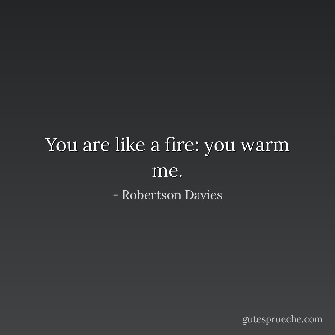You are like a fire: you warm me. - Robertson Davies