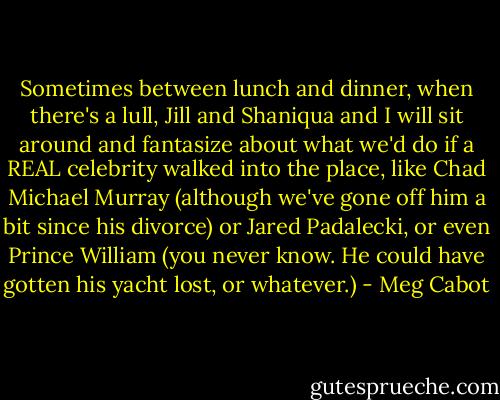 Sometimes between lunch and dinner, when there's a lull, Jill and Shaniqua and I will sit around and fantasize about what we'd do if a REAL celebrity walked into the place, like Chad Michael Murray (although we've gone off him a bit since his divorce) or Jared Padalecki, or even Prince William (you never know. He could have gotten his yacht lost, or whatever.) - Meg Cabot