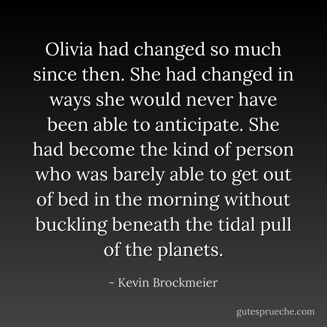 Olivia had changed so much since then. She had changed in ways she would never have been able to anticipate. She had become the kind of person who was barely able to get out of bed in the morning without buckling beneath the tidal pull of the planets. - Kevin Brockmeier