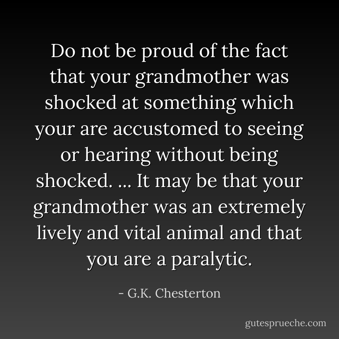 Do not be proud of the fact that your grandmother was shocked at something which your are accustomed to seeing or hearing without being shocked. ... It may be that your grandmother was an extremely lively and vital animal and that you are a paralytic. - G.K. Chesterton