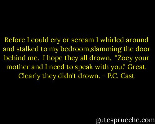 Before I could cry or scream I whirled around and stalked to my bedroom,slamming the door behind me.<br /> I hope they all drown.<br /><br />"Zoey your mother and I need to speak with you."<br />Great. Clearly they didn't drown. - P.C. Cast