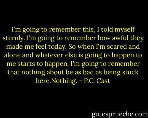 I'm going to remember this, I told myself sternly. I'm going to remember how awful they made me feel today. So when I'm scared and alone and whatever else is going to happen to me starts to happen, I'm going to remember that nothing about be as bad as being stuck here.Nothing. - P.C. Cast