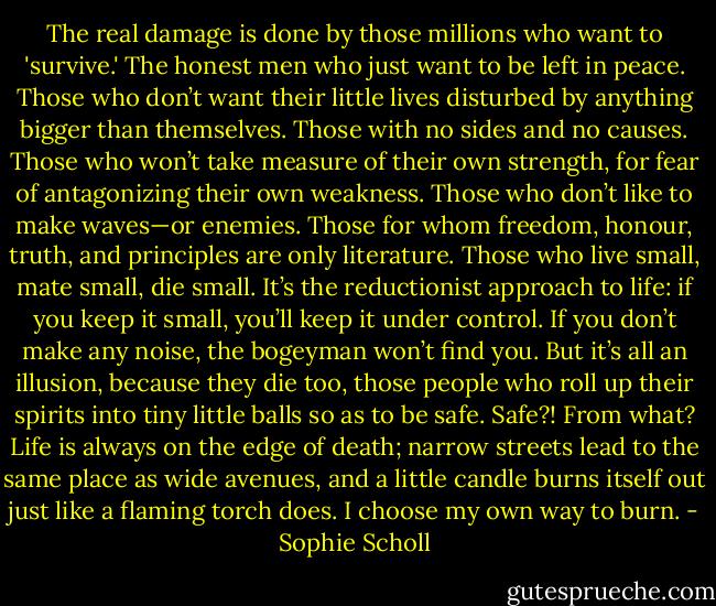 The real damage is done by those millions who want to 'survive.' The honest men who just want to be left in peace. Those who don’t want their little lives disturbed by anything bigger than themselves. Those with no sides and no causes. Those who won’t take measure of their own strength, for fear of antagonizing their own weakness. Those who don’t like to make waves—or enemies. Those for whom freedom, honour, truth, and principles are only literature. Those who live small, mate small, die small. It’s the reductionist approach to life: if you keep it small, you’ll keep it under control. If you don’t make any noise, the bogeyman won’t find you. But it’s all an illusion, because they die too, those people who roll up their spirits into tiny little balls so as to be safe. Safe?! From what? Life is always on the edge of death; narrow streets lead to the same place as wide avenues, and a little candle burns itself out just like a flaming torch does. I choose my own way to burn. - Sophie Scholl