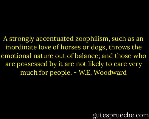 A strongly accentuated zoophilism, such as an inordinate love of horses or dogs, throws the emotional nature out of balance; and those who are possessed by it are not likely to care very much for people. - W.E. Woodward